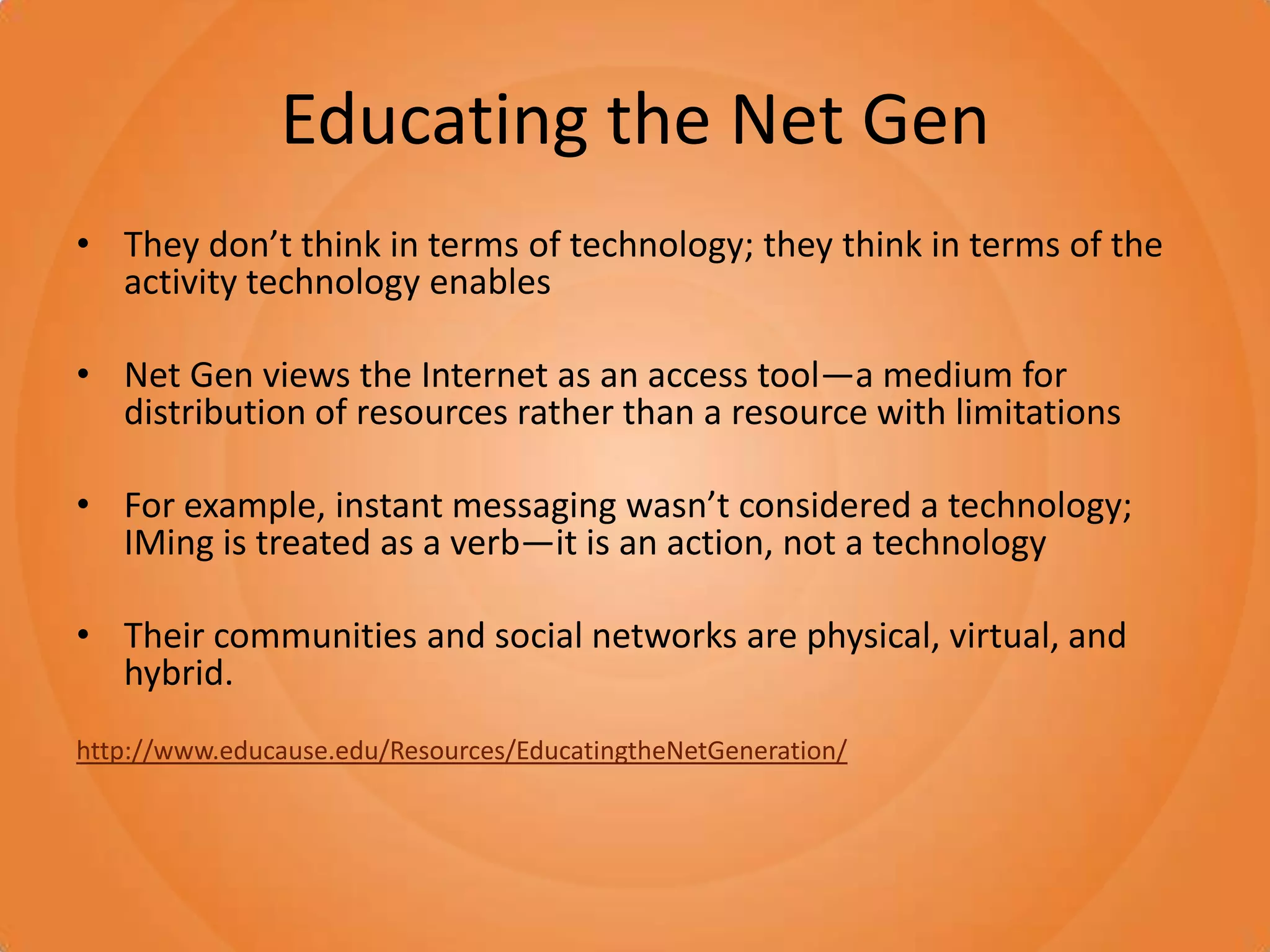 Educating the Net GenThey don’t think in terms of technology; they think in terms of the activity technology enablesNet Gen views the Internet as an access tool—a medium for distribution of resources rather than a resource with limitationsFor example, instant messaging wasn’t considered a technology; IMing is treated as a verb—it is an action, not a technologyTheir communities and social networks are physical, virtual, and hybrid.http://www.educause.edu/Resources/EducatingtheNetGeneration/