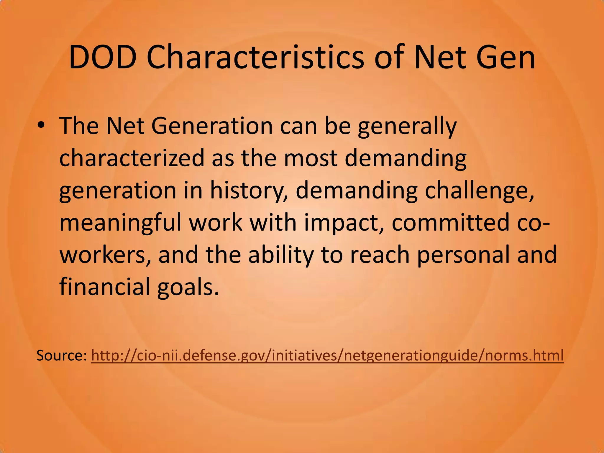DOD Characteristics of Net GenThe Net Generation can be generally characterized as the most demanding generation in history, demanding challenge, meaningful work with impact, committed co-workers, and the ability to reach personal and financial goals.Source: http://cio-nii.defense.gov/initiatives/netgenerationguide/norms.html