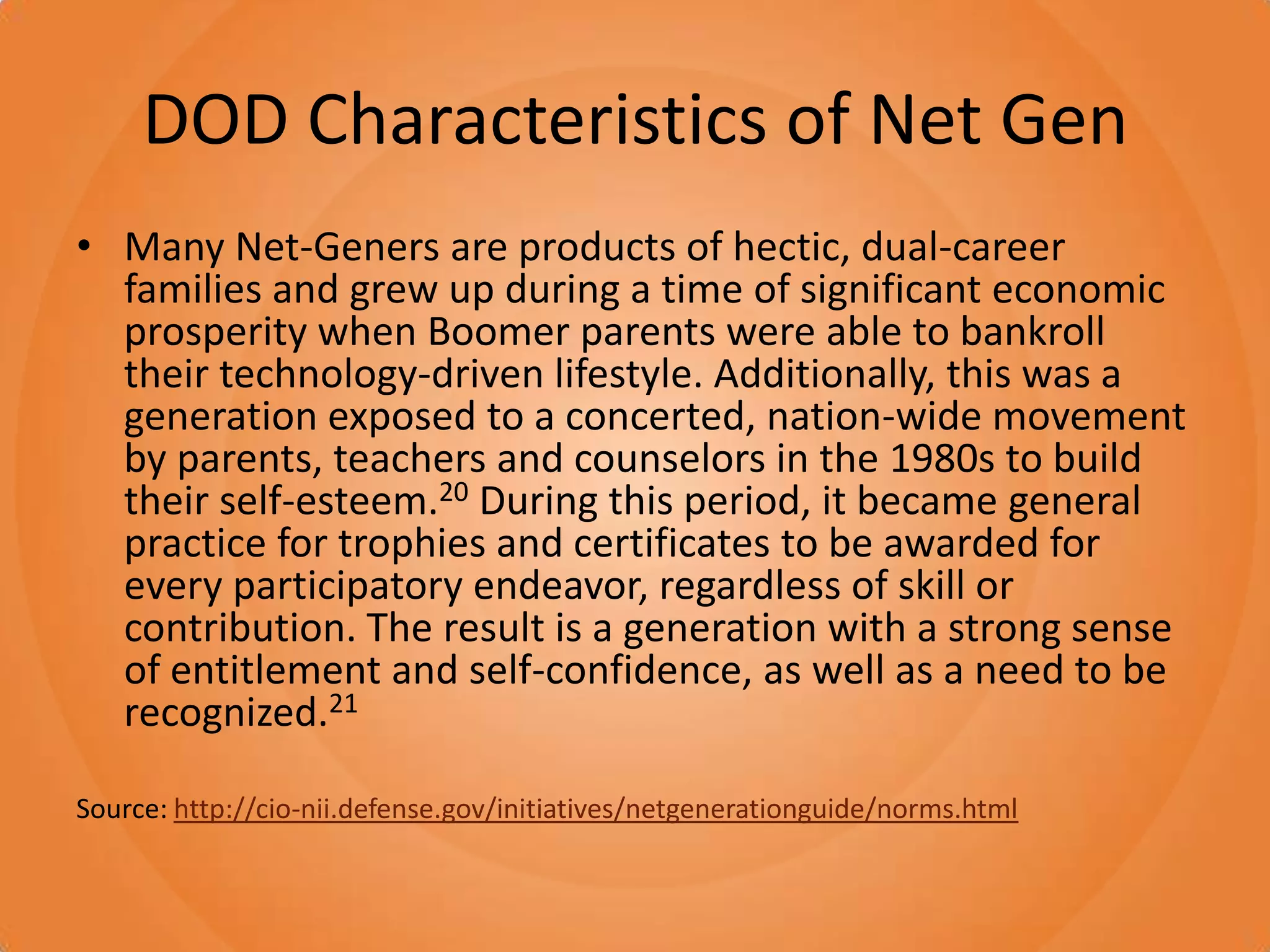 DOD Characteristics of Net GenMany Net-Geners are products of hectic, dual-career families and grew up during a time of significant economic prosperity when Boomer parents were able to bankroll their technology-driven lifestyle. Additionally, this was a generation exposed to a concerted, nation-wide movement by parents, teachers and counselors in the 1980s to build their self-esteem.20 During this period, it became general practice for trophies and certificates to be awarded for every participatory endeavor, regardless of skill or contribution. The result is a generation with a strong sense of entitlement and self-confidence, as well as a need to be recognized.21Source: http://cio-nii.defense.gov/initiatives/netgenerationguide/norms.html