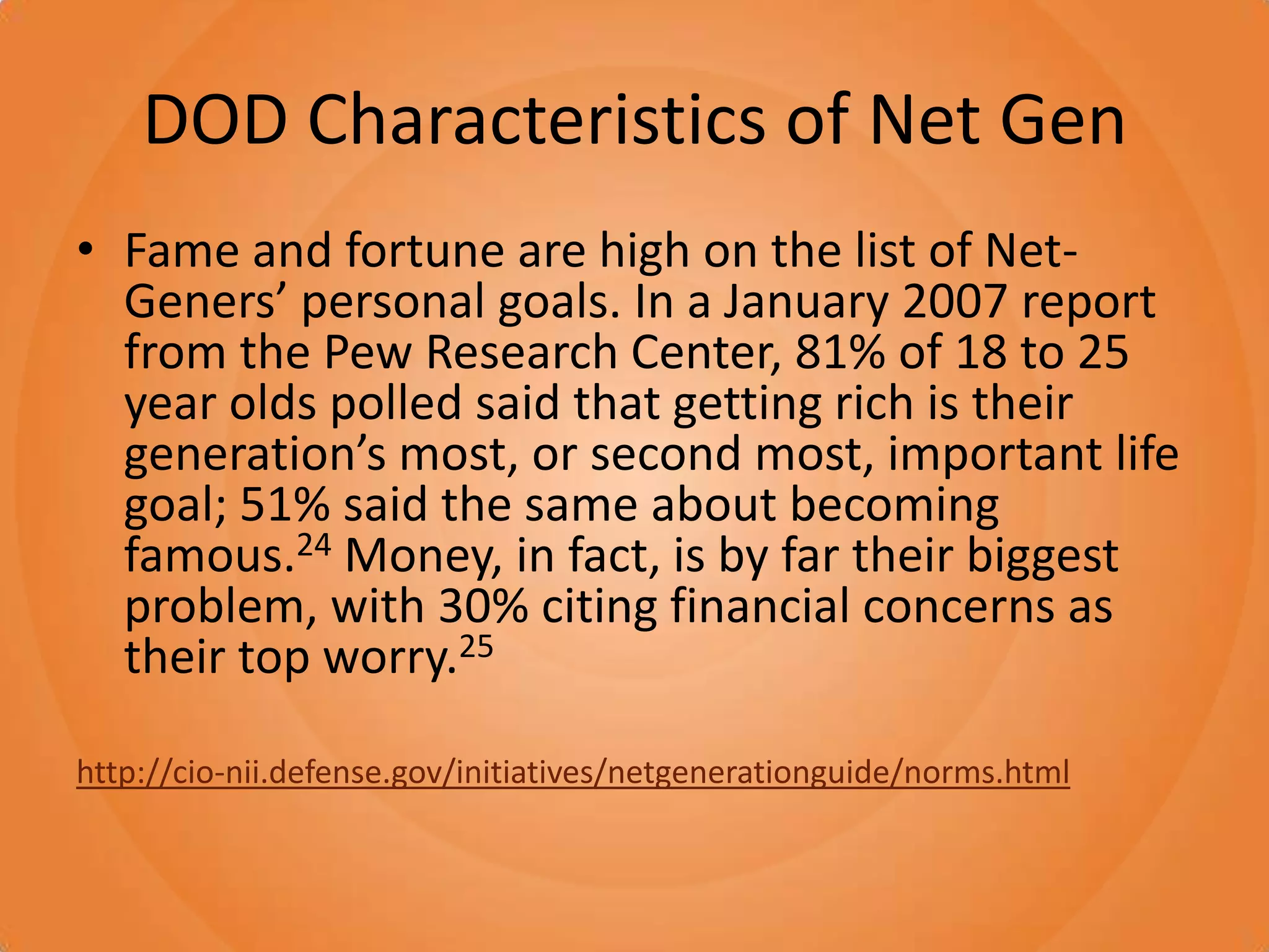 DOD Characteristics of Net GenFame and fortune are high on the list of Net-Geners’ personal goals. In a January 2007 report from the Pew Research Center, 81% of 18 to 25 year olds polled said that getting rich is their generation’s most, or second most, important life goal; 51% said the same about becoming famous.24 Money, in fact, is by far their biggest problem, with 30% citing financial concerns as their top worry.25http://cio-nii.defense.gov/initiatives/netgenerationguide/norms.html