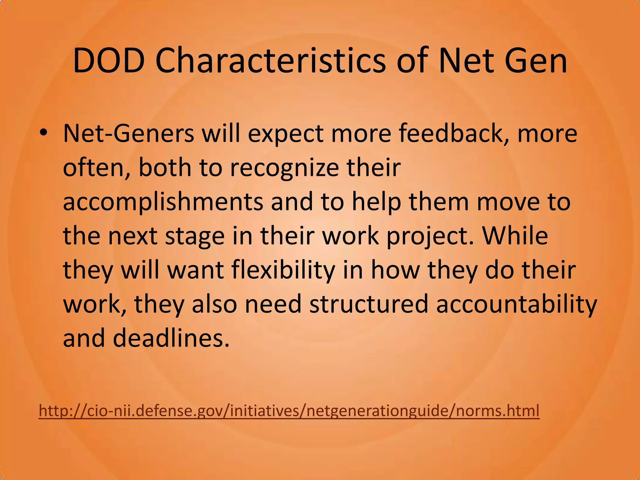 DOD Characteristics of Net GenNet-Geners will expect more feedback, more often, both to recognize their accomplishments and to help them move to the next stage in their work project. While they will want flexibility in how they do their work, they also need structured accountability and deadlines.http://cio-nii.defense.gov/initiatives/netgenerationguide/norms.html