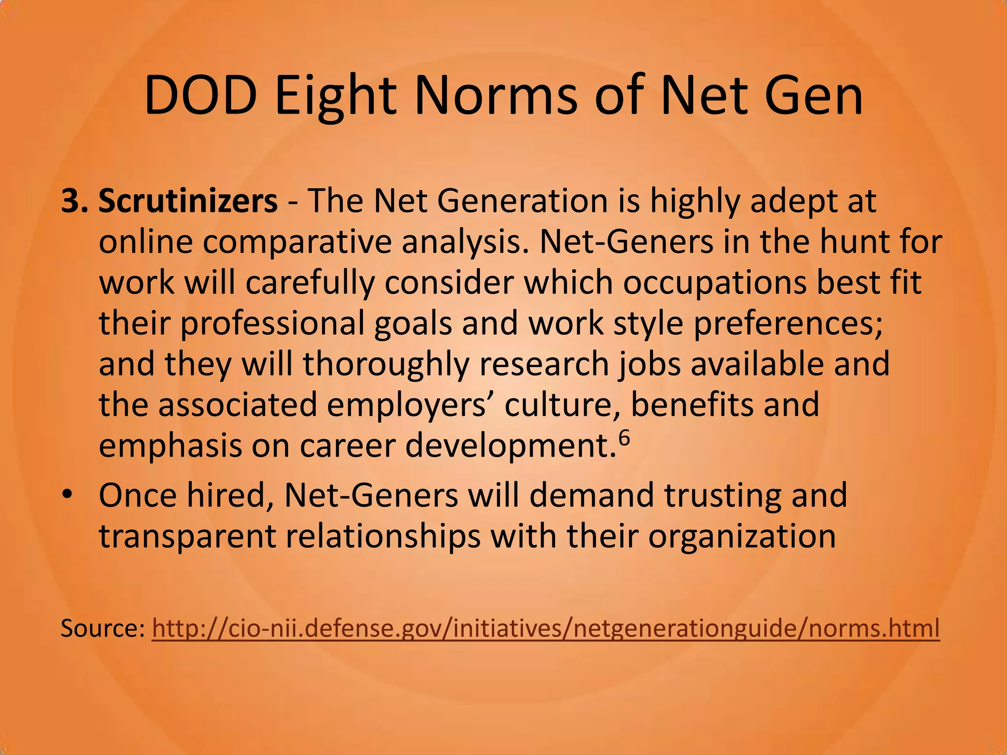 DOD Eight Norms of Net Gen3. Scrutinizers - The Net Generation is highly adept at online comparative analysis. Net-Geners in the hunt for work will carefully consider which occupations best fit their professional goals and work style preferences; and they will thoroughly research jobs available and the associated employers’ culture, benefits and emphasis on career development.6Once hired, Net-Geners will demand trusting and transparent relationships with their organizationSource: http://cio-nii.defense.gov/initiatives/netgenerationguide/norms.html