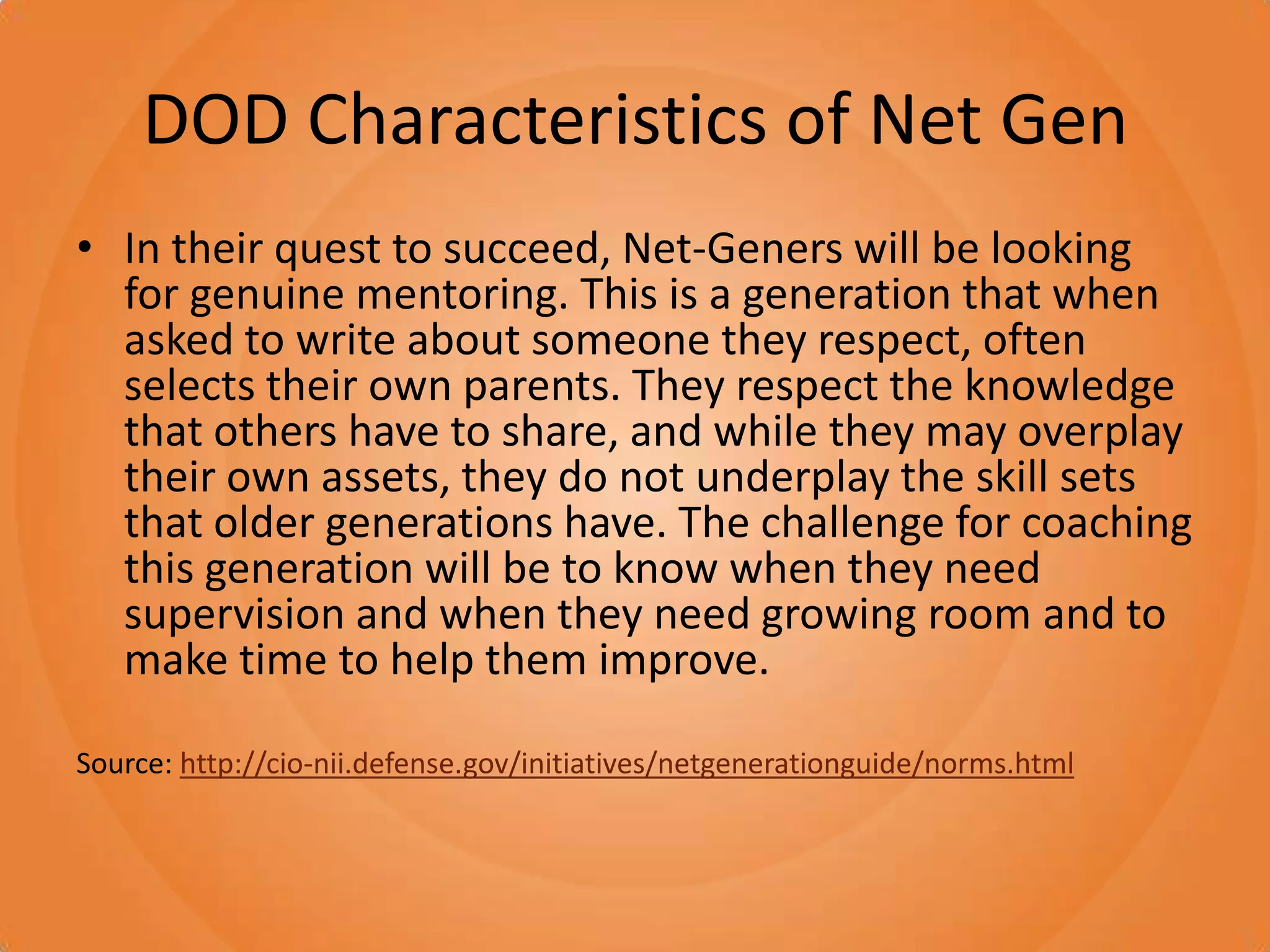 DOD Characteristics of Net GenIn their quest to succeed, Net-Geners will be looking for genuine mentoring. This is a generation that when asked to write about someone they respect, often selects their own parents. They respect the knowledge that others have to share, and while they may overplay their own assets, they do not underplay the skill sets that older generations have. The challenge for coaching this generation will be to know when they need supervision and when they need growing room and to make time to help them improve.Source: http://cio-nii.defense.gov/initiatives/netgenerationguide/norms.html