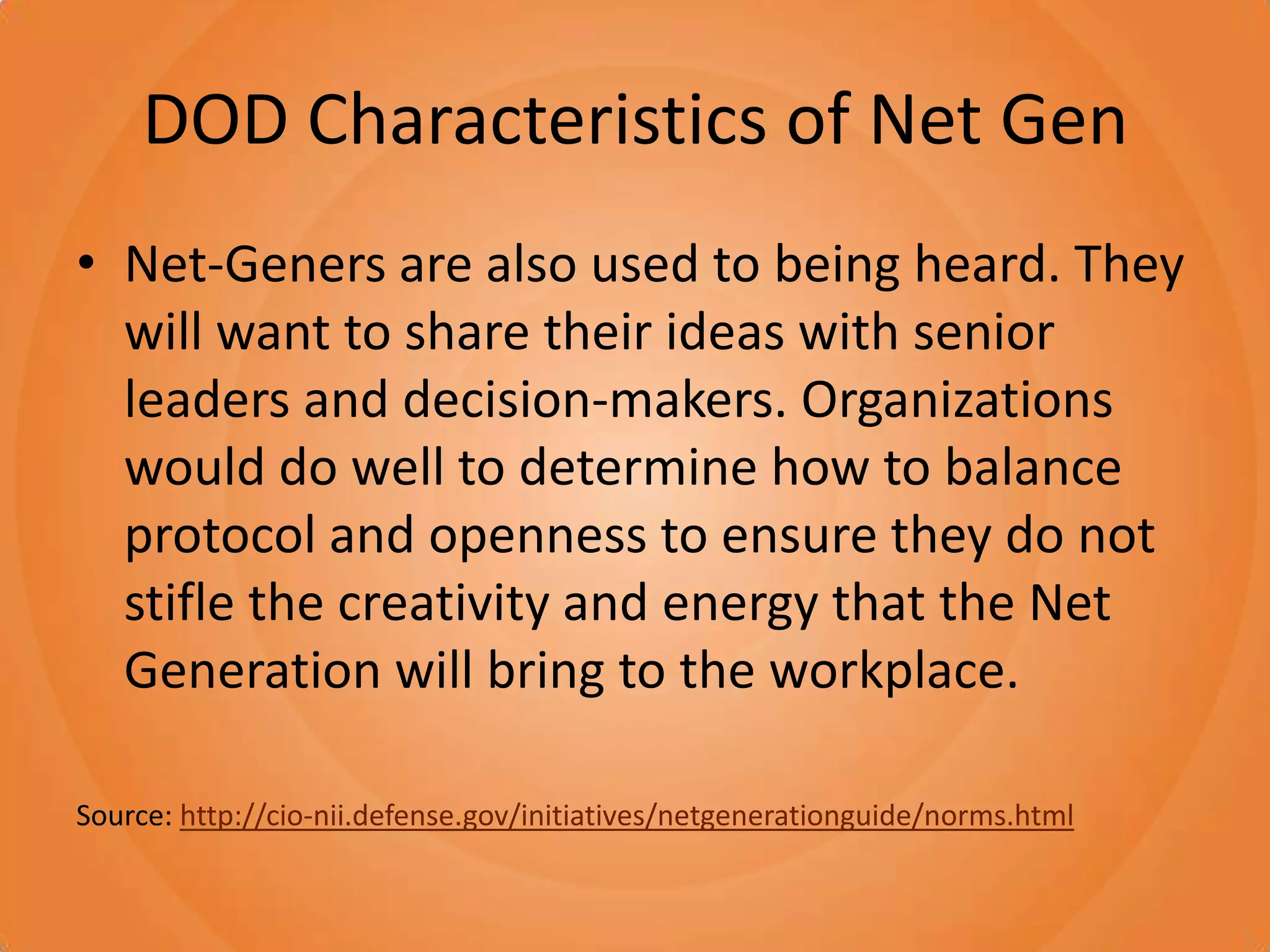 DOD Characteristics of Net GenNet-Geners are also used to being heard. They will want to share their ideas with senior leaders and decision-makers. Organizations would do well to determine how to balance protocol and openness to ensure they do not stifle the creativity and energy that the Net Generation will bring to the workplace. Source: http://cio-nii.defense.gov/initiatives/netgenerationguide/norms.html