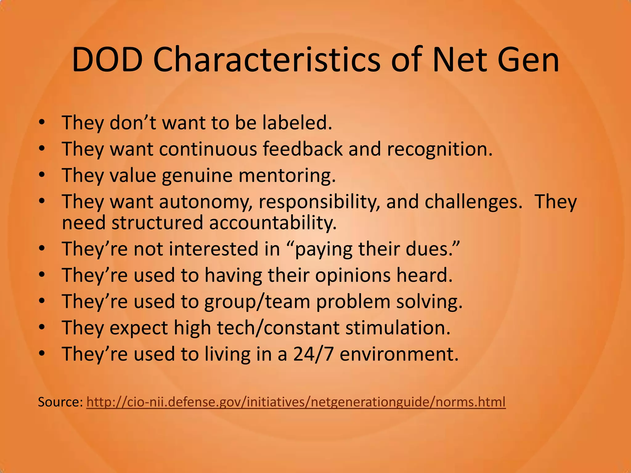 DOD Characteristics of Net GenThey don’t want to be labeled. They want continuous feedback and recognition. They value genuine mentoring. They want autonomy, responsibility, and challenges. They need structured accountability. They’re not interested in “paying their dues.” They’re used to having their opinions heard. They’re used to group/team problem solving. They expect high tech/constant stimulation. They’re used to living in a 24/7 environment.Source: http://cio-nii.defense.gov/initiatives/netgenerationguide/norms.html