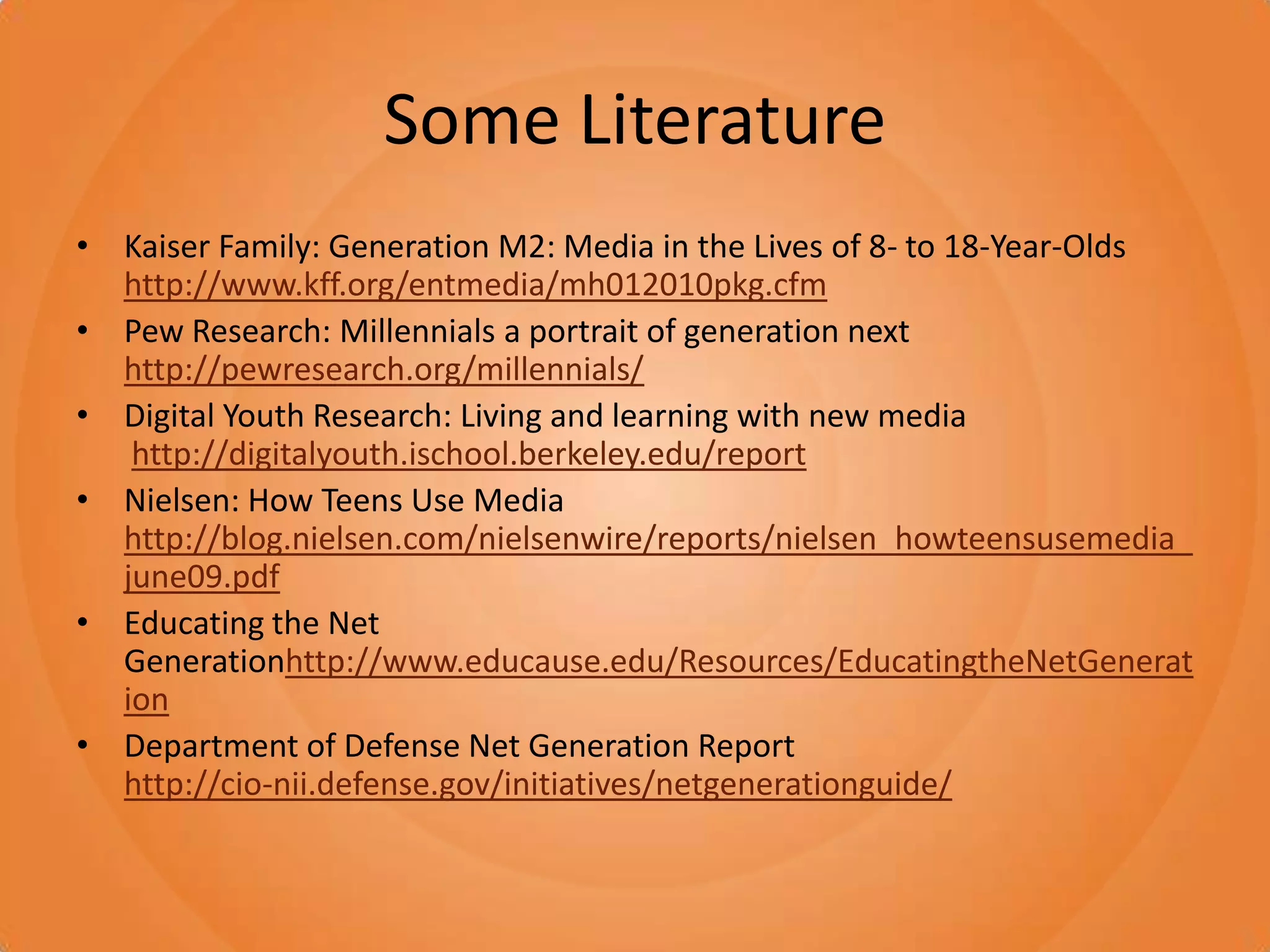 Some LiteratureKaiser Family: Generation M2: Media in the Lives of 8- to 18-Year-Oldshttp://www.kff.org/entmedia/mh012010pkg.cfmPew Research: Millennials a portrait of generation next http://pewresearch.org/millennials/Digital Youth Research: Living and learning with new mediahttp://digitalyouth.ischool.berkeley.edu/reportNielsen: How Teens Use Media http://blog.nielsen.com/nielsenwire/reports/nielsen_howteensusemedia_june09.pdfEducating the Net Generationhttp://www.educause.edu/Resources/EducatingtheNetGenerationDepartment of Defense Net Generation Reporthttp://cio-nii.defense.gov/initiatives/netgenerationguide/