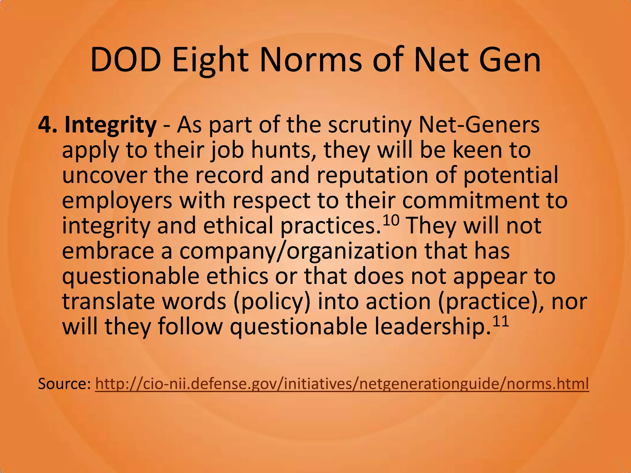 DOD Eight Norms of Net Gen4. Integrity - As part of the scrutiny Net-Geners apply to their job hunts, they will be keen to uncover the record and reputation of potential employers with respect to their commitment to integrity and ethical practices.10 They will not embrace a company/organization that has questionable ethics or that does not appear to translate words (policy) into action (practice), nor will they follow questionable leadership.11Source: http://cio-nii.defense.gov/initiatives/netgenerationguide/norms.html