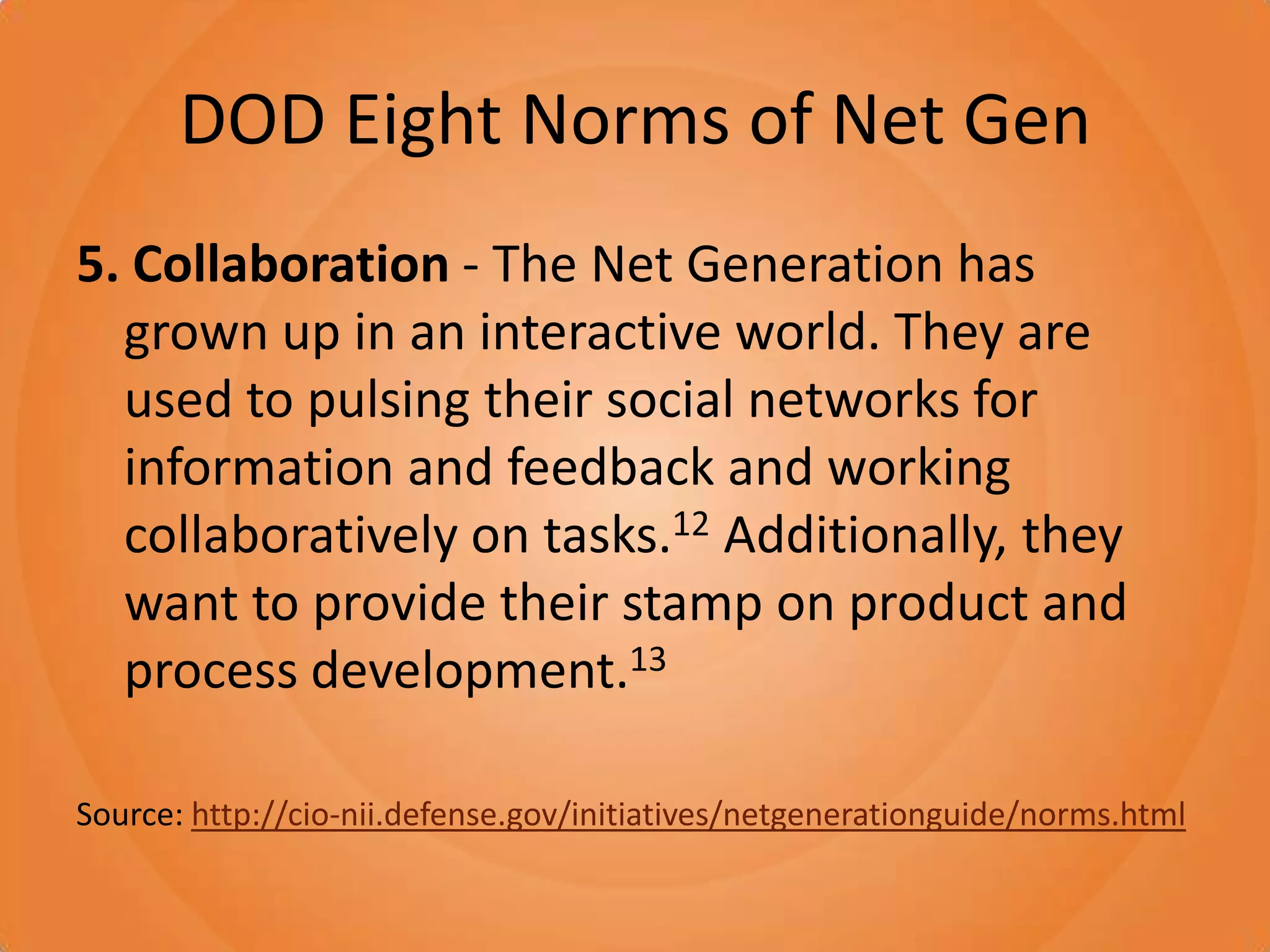 DOD Eight Norms of Net Gen5. Collaboration - The Net Generation has grown up in an interactive world. They are used to pulsing their social networks for information and feedback and working collaboratively on tasks.12 Additionally, they want to provide their stamp on product and process development.13Source: http://cio-nii.defense.gov/initiatives/netgenerationguide/norms.html