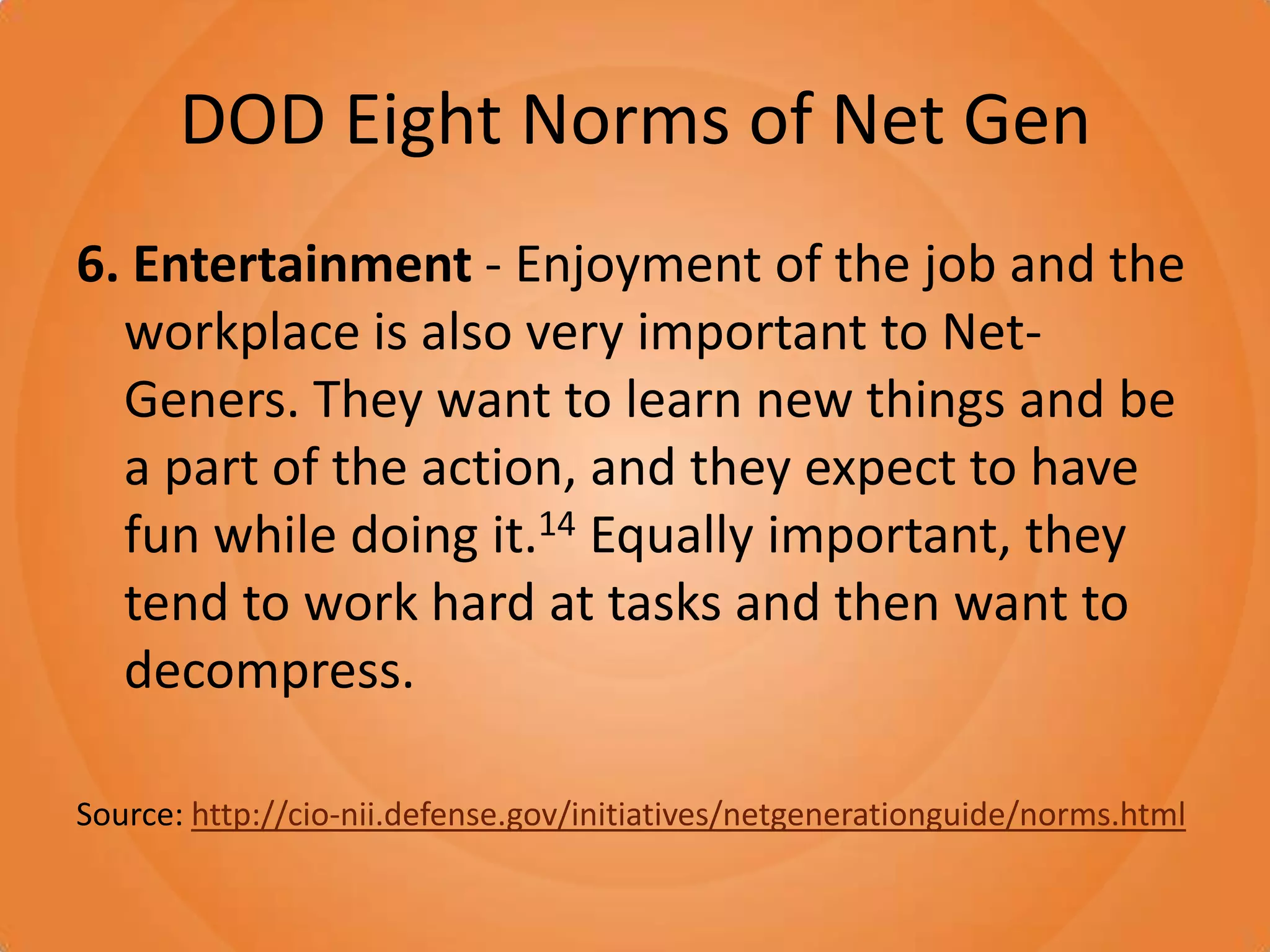 DOD Eight Norms of Net Gen6. Entertainment - Enjoyment of the job and the workplace is also very important to Net-Geners. They want to learn new things and be a part of the action, and they expect to have fun while doing it.14 Equally important, they tend to work hard at tasks and then want to decompress. Source: http://cio-nii.defense.gov/initiatives/netgenerationguide/norms.html