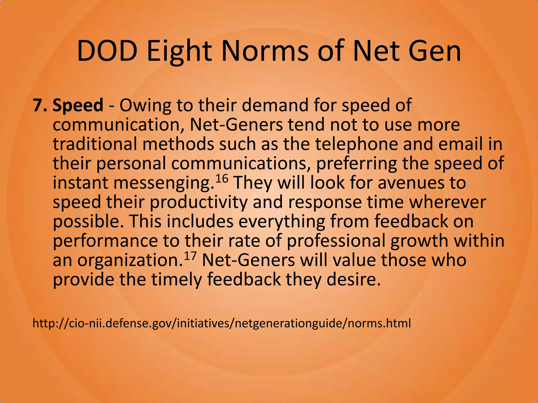 DOD Eight Norms of Net Gen7. Speed - Owing to their demand for speed of communication, Net-Geners tend not to use more traditional methods such as the telephone and email in their personal communications, preferring the speed of instant messenging.16 They will look for avenues to speed their productivity and response time wherever possible. This includes everything from feedback on performance to their rate of professional growth within an organization.17 Net-Geners will value those who provide the timely feedback they desire.http://cio-nii.defense.gov/initiatives/netgenerationguide/norms.html