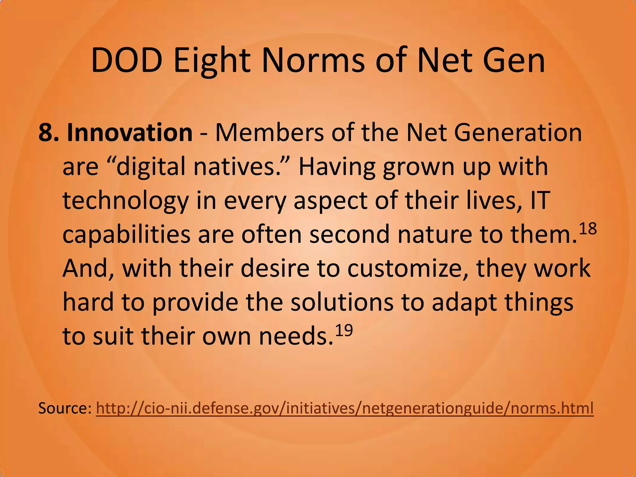 DOD Eight Norms of Net Gen8. Innovation - Members of the Net Generation are “digital natives.” Having grown up with technology in every aspect of their lives, IT capabilities are often second nature to them.18 And, with their desire to customize, they work hard to provide the solutions to adapt things to suit their own needs.19Source: http://cio-nii.defense.gov/initiatives/netgenerationguide/norms.html