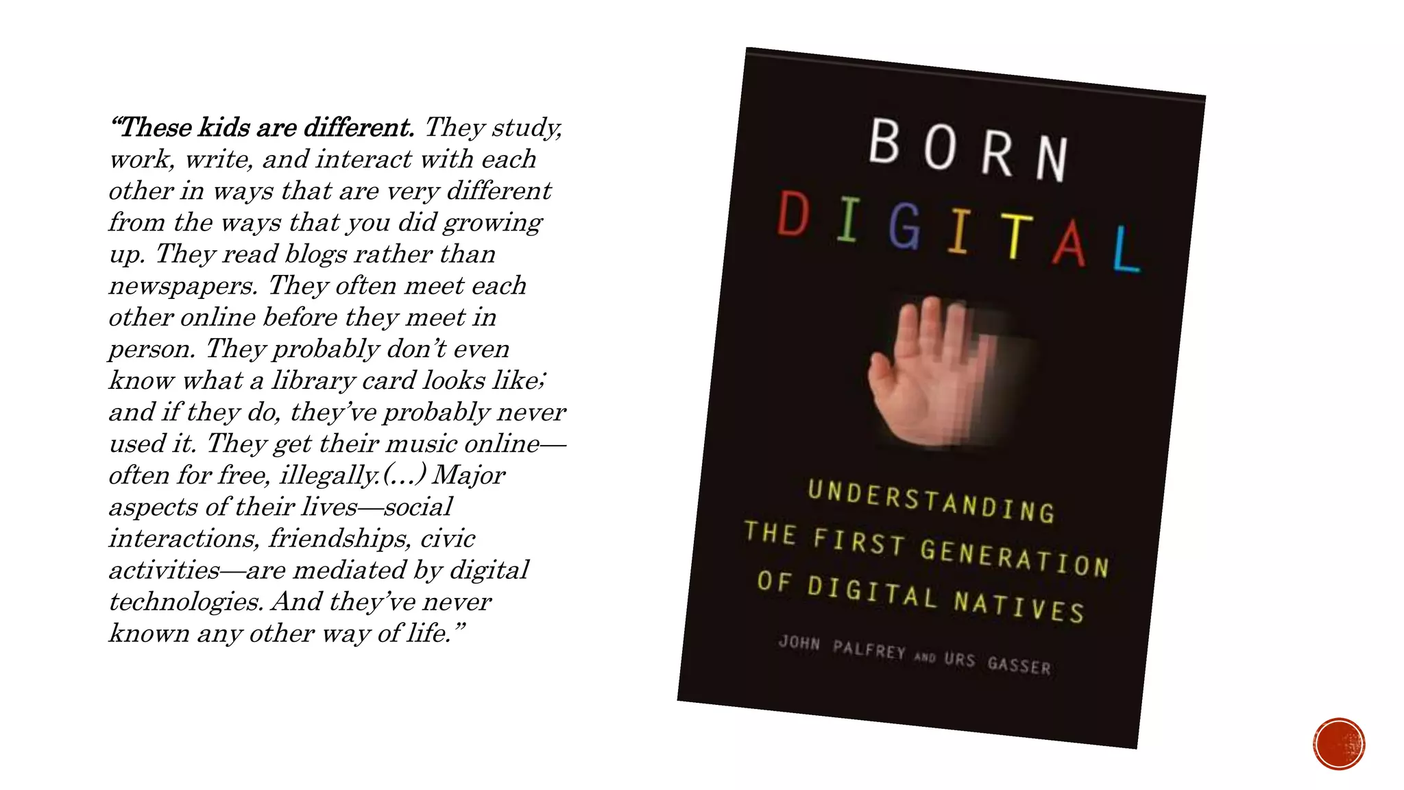 “These kids are different. They study,
work, write, and interact with each
other in ways that are very different
from the ways that you did growing
up. They read blogs rather than
newspapers. They often meet each
other online before they meet in
person. They probably don’t even
know what a library card looks like;
and if they do, they’ve probably never
used it. They get their music online—
often for free, illegally.(…) Major
aspects of their lives—social
interactions, friendships, civic
activities—are mediated by digital
technologies. And they’ve never
known any other way of life.”
 