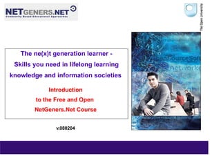 The ne(x)t generation learner -
 Skills you need in lifelong learning
knowledge and information societies

            Introduction
        to the Free and Open
        NetGeners.Net Course


               v.080204