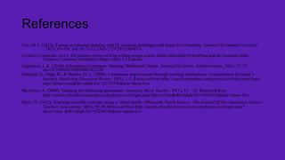 References
Cox, M. J. (2013). Formal to informal learning with IT: research challenges and issues for e-learning. Journal Of Computer Assisted
, 29(1), 85-105. doi:10.1111/j.1365-2729.2012.00483.x
Creative Commons. (n.d.). All pictures retrieved from a Bing image search within Microsoft PowerPoint and are licensed under
Creative Commons Attribution Share-Alike 3.0 License
Lippincott, J. K. (2010). Information Commons: Meeting Millennials' Needs. Journal Of Library Administration, 50(1), 27-37.
doi:10.1080/01930820903422156
Matulich, E., Papp, R., & Haytko, D. L. (2008). Continuous improvement through teaching innovations: A requirement for today’s
learners. Marketing Education Review, 18(1), 1-7. Retrieved from http://search.ebscohost.com.proxy.cecybrary.com/login.
aspx?direct=true&db=ehh&AN=32739796&site=ehost-live
McAlister, A. (2009). Teaching the millennial generation. American Music Teacher, 59(1), 13- 15. Retrieved from
http://search.ebscohost.com.proxy.cecybrary.com/login.aspx?direct=true&db=ehh&AN=43802552&site=ehost-live
Short, D. (2012). Teaching scientific concepts using a virtual world - Minecraft. Teach Science: The Journal Of The Australian Science
Teachers Association, 58(3), 55-58. Retrieved from http://search.ebscohost.com.proxy.cecybrary.com/login.aspx?
direct=true &db=ehh&AN=83256656&site=ehost-live

 