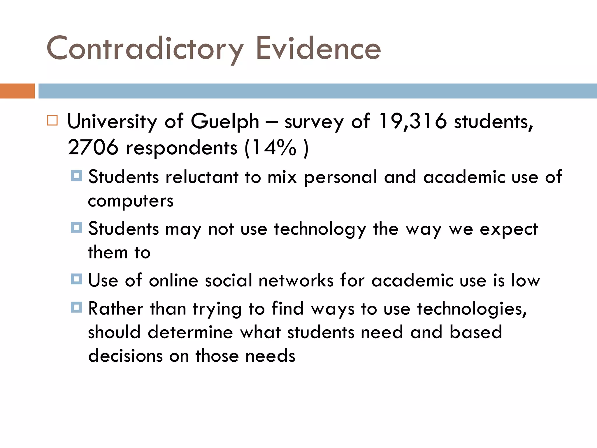 Contradictory Evidence University of Guelph – survey of 19,316 students, 2706 respondents (14% ) Students reluctant to mix personal and academic use of computers Students may not use technology the way we expect them to Use of online social networks for academic use is low Rather than trying to find ways to use technologies, should determine what students need and based decisions on those needs 
