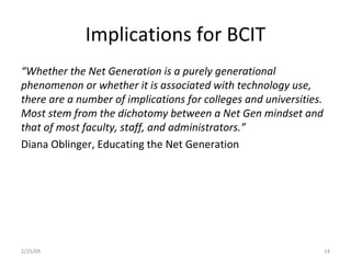 Implications for BCIT “ Whether the Net Generation is a purely generational phenomenon or whether it is associated with technology use, there are a number of implications for colleges and universities. Most stem from the dichotomy between a Net Gen mindset and that of most faculty, staff, and administrators.” Diana Oblinger, Educating the Net Generation 2/25/09 