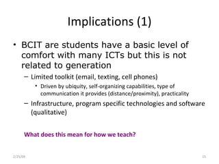 Implications (1) BCIT are students have a basic level of comfort with many ICTs but this is not related to generation Limited toolkit (email, texting, cell phones) Driven by ubiquity, self-organizing capabilities, type of communication it provides (distance/proximity), practicality Infrastructure, program specific technologies and software (qualitative) What does this mean for how we teach?  2/25/09 