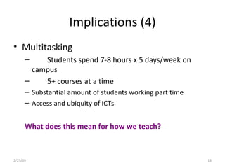 Implications (4) Multitasking Students spend 7-8 hours x 5 days/week on campus 5+ courses at a time Substantial amount of students working part time Access and ubiquity of ICTs What does this mean for how we teach? 2/25/09 