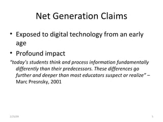 Net Generation Claims Exposed to digital technology from an early age Profound impact “ today’s students think and process information fundamentally differently than their predecessors. These differences go further and deeper than most educators suspect or realize” –  Marc Presnsky, 2001 2/25/09 