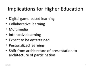 Implications for Higher Education Digital game-based learning Collaborative learning Multimedia Interactive learning Expect to be entertained Personalized learning Shift from architecture of presentation to architecture of participation 2/25/09 