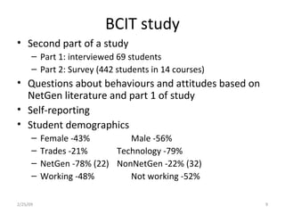 BCIT study Second part of a study Part 1: interviewed 69 students Part 2: Survey (442 students in 14 courses) Questions about behaviours and attitudes based on NetGen literature and part 1 of study Self-reporting Student demographics Female -43% Male -56% Trades -21% Technology -79% NetGen -78% (22) NonNetGen -22% (32) Working -48% Not working -52% 2/25/09 