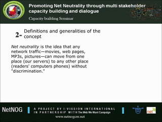 Net neutrality is the idea that any 
network traffic—movies, web pages, 
MP3s, pictures—can move from one 
place (our servers) to any other place 
(readers' computers phones) without 
"discrimination."
Definitions and generalities of the 
concept
 