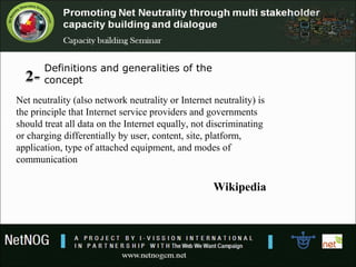 Definitions and generalities of the 
concept
Net neutrality (also network neutrality or Internet neutrality) is
the principle that Internet service providers and governments
should treat all data on the Internet equally, not discriminating
or charging differentially by user, content, site, platform,
application, type of attached equipment, and modes of
communication
Wikipedia
 