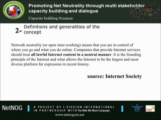 Definitions and generalities of the 
concept
Network neutrality (or open inter-working) means that you are in control of
where you go and what you do online. Companies that provide Internet services
should treat all lawful Internet content in a neutral manner. It is the founding
principle of the Internet and what allows the Internet to be the largest and most
diverse platform for expression in recent history.
source: Internet Society
 