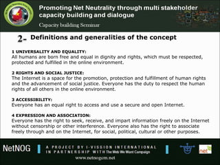 Definitions and generalities of the concept
1 UNIVERSALITY AND EQUALITY:
All humans are born free and equal in dignity and rights, which must be respected, 
protected and fulfilled in the online environment.
2 RIGHTS AND SOCIAL JUSTICE:
The Internet is a space for the promotion, protection and fulfillment of human rights 
and the advancement of social justice. Everyone has the duty to respect the human 
rights of all others in the online environment.
3 ACCESSIBILITY:
Everyone has an equal right to access and use a secure and open Internet. 
4 EXPRESSION AND ASSOCIATION:
Everyone has the right to seek, receive, and impart information freely on the Internet 
without censorship or other interference. Everyone also has the right to associate 
freely through and on the Internet, for social, political, cultural or other purposes.
 