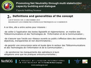 Definitions and generalities of the concept
LOI N°2010/013 DU 21 DECEMBRE 2010
REGISSANT LES COMMUNICATIONS ELECTRONIQUES AU CAMEROUN
A ce titre, elle a entre autres pour missions :
-de veiller à l'application des textes législatifs et réglementaires en matière des
Télécommunications et des Technologies de l’Information et de la Communication ;
-de s'assurer que l'accès aux réseaux ouverts au public s'effectue dans des conditions
objectives, transparentes et non discriminatoires ;
-de garantir une concurrence saine et loyale dans le secteur des Télécommunications
et des Technologies de l’Information et de la Communication ;
- de sanctionner les manquements des opérateurs à leurs
obligations ainsi que les pratiques anticoncurrentielles ;
 