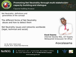 Excel Asama
Internet Society NGL, ICT Expert,
Netsquared Ambassador for Africa
#excelasama
Net Neutrality: definitions and
generalities of the concept
The different forms of Net Neutrality
abuse and how to detect them
Net Neutrality issues and networks worldwide
(legal, technical and social)
Jul 18, 2014: Hotel Lewat
Aug 08, 2014: Ayaba Hotel Bamenda
 