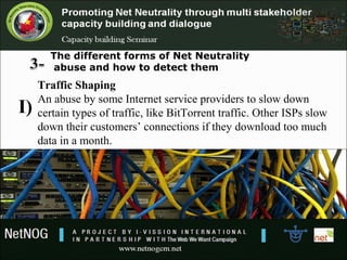 The different forms of Net Neutrality
abuse and how to detect them
Traffic Shaping
An abuse by some Internet service providers to slow down
certain types of traffic, like BitTorrent traffic. Other ISPs slow
down their customers’ connections if they download too much
data in a month.
I)
 
