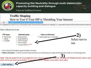 Traffic Shaping
How to Test if Your ISP is Throttling Your InternetHow to Test if Your ISP is Throttling Your Internet
ConnectionConnection
.
http://broadband.mpi-sws.org/transparency/glasnost.php
-
2)
3)
Select test to
run
 