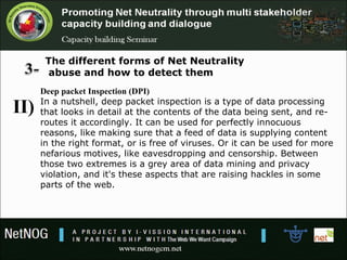The different forms of Net Neutrality
abuse and how to detect them
Deep packet Inspection (DPI)
In a nutshell, deep packet inspection is a type of data processing
that looks in detail at the contents of the data being sent, and re-
routes it accordingly. It can be used for perfectly innocuous
reasons, like making sure that a feed of data is supplying content
in the right format, or is free of viruses. Or it can be used for more
nefarious motives, like eavesdropping and censorship. Between
those two extremes is a grey area of data mining and privacy
violation, and it's these aspects that are raising hackles in some
parts of the web.
II)
 
