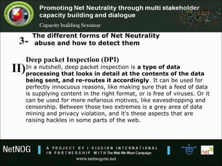 The different forms of Net Neutrality
abuse and how to detect them
Deep packet Inspection (DPI)
In a nutshell, deep packet inspection is a type of data
processing that looks in detail at the contents of the data
being sent, and re-routes it accordingly. It can be used for
perfectly innocuous reasons, like making sure that a feed of data
is supplying content in the right format, or is free of viruses. Or it
can be used for more nefarious motives, like eavesdropping and
censorship. Between those two extremes is a grey area of data
mining and privacy violation, and it's these aspects that are
raising hackles in some parts of the web.
II)
 
