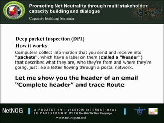 Computers collect information that you send and receive into
"packets", which have a label on them (called a "header")
that describes what they are, who they're from and where they're
going, just like a letter flowing through a postal network.
Let me show you the header of an email
“Complete header” and trace Route
Deep packet Inspection (DPI)
How it works
 