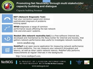 NDT (Network Diagnostic Test)
Test your connection speed and recieve
sophisticated diagnosis of problems
limiting speed
NPAD diagnoses a range of common
performance issues affecting the last network
mile and end-users' systems.
Neubot (the network neutrality bot) is a free-software Internet bot,
developed and maintained by the Nexa Center for Internet and Society, that
gathers network performance data useful to investigate network neutrality
MobiPerf is an open source application for measuring network performance
on mobile platforms. You can measure your network's throughput and
latency, as well as other useful network metrics. MobiPerf also performs
measurements at regular intervals in the background.
http://www.mobiperf.com.
www.neubot.org
 