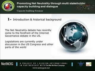 Introduction & historical background
The Net Neutrality debate has recently
come to the forefront of the Internet
Governance debate in the US.
Legislations are currently under
discussion in the US Congress and other
parts of the world
 