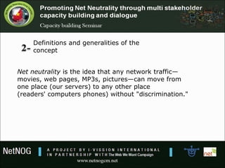 Net neutrality is the idea that any network traffic—
movies, web pages, MP3s, pictures—can move from
one place (our servers) to any other place
(readers' computers phones) without "discrimination."
Definitions and generalities of the
concept
 