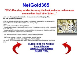 NetGold365
   "EX Coffee shop worker turns up the heat and now makes more
                  money than local VP of Sales..."
Learn how this guy's system acts like his own personal cash burping ATM,
And how you can do the same.

Lane Gibbons has jam-packed his offer with thousands of dollars worth of bonus training
material. This includes the 24 incredible video training steps...
PLUS:
- Your own Automatic Money Making Website
- You also will get Lane's best selling Step-By-Step E-book training library to get you started
on the right foot...
- You also get a Premier Membership to a library filled with thousands of additional Online
Training E-books and software you can sell online.

- Tons of tools and bonus offers that make Online Marketing a breeze...

- The Golden Mindset - Fortune 200 Motivational Training Manual...
       + A HUGE VIP BONUS PACKAGE worth THOUSANDS!
This bonus package is packed with videos, additional books, training material, and bonus
items.
 