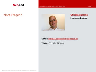 Google+ Quick Check - Who is hot & who is not?                      | Seite 11




   Noch Fragen?                                                                                                                       Christian Berens
                                                                                                                                      Managing Partner




                                                                                        E-Mail: christian.berens@net-federation.de

                                                                                        Telefon: 02236 39 36 - 6




NetFederation GmbH | Sürther Hauptstraße 180b | 50999 Köln | www.net-federation.de
 