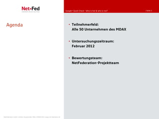 Google+ Quick Check - Who is hot & who is not?   | Seite 2




   Agenda                                                                               • Teilnehmerfeld:
                                                                                          Alle 50 Unternehmen des MDAX


                                                                                        • Untersuchungszeitraum:
                                                                                          Februar 2012


                                                                                        • Bewertungsteam:
                                                                                          NetFederation-Projektteam




NetFederation GmbH | Sürther Hauptstraße 180b | 50999 Köln | www.net-federation.de
 