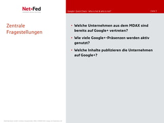 Google+ Quick Check - Who is hot & who is not?   | Seite 3




   Zentrale                                                                             • Welche Unternehmen aus dem MDAX sind
                                                                                          bereits auf Google+ vertreten?
   Fragestellungen
                                                                                        • Wie viele Google+-Präsenzen werden aktiv
                                                                                          genutzt?

                                                                                        • Welche Inhalte publizieren die Unternehmen
                                                                                          auf Google+?




NetFederation GmbH | Sürther Hauptstraße 180b | 50999 Köln | www.net-federation.de
 