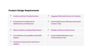 Product Design Requirements
• Intuitive and User-Friendly Interface • Engaging Multimedia Content for Students
• Comprehensive Dashboard for
Administrators and Educators
• Customizable Lesson Planning and Content
Creation Tools
• Robust Analytics and Reporting Features • Scalable and Secure Infrastructure
• Cross-Platform Compatibility and Mobile
Support
• Continuous Improvement and Feature
Updates
• Customizable Notifications and
Communication Tools
 