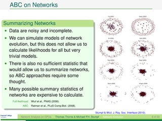 ABC on Networks

Summarizing Networks
• Data are noisy and incomplete.
• We can simulate models of network
  evolution, but this does not allow us to
  calculate likelihoods for all but very
  trivial models.
• There is also no sufﬁcient statistic that
  would allow us to summarize networks,
  so ABC approaches require some
  thought.
• Many possible summary statistics of
  networks are expensive to calculate.
    Full likelihood: Wiuf et al., PNAS (2006).
             ABC: Ratman et al., PLoS Comp.Biol. (2008).

                                                                          Stumpf & Wiuf, J. Roy. Soc. Interface (2010).
           Network Analysis on GPUs       Thomas Thorne & Michael P.H. Stumpf   Network Evolution                         6 of 22
 