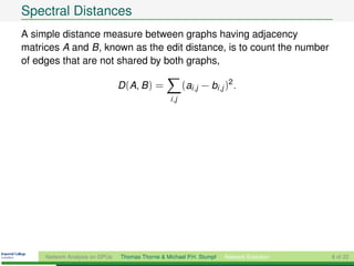 Spectral Distances
A simple distance measure between graphs having adjacency
matrices A and B, known as the edit distance, is to count the number
of edges that are not shared by both graphs,

                                D (A, B ) =              (ai ,j − bi ,j )2 .
                                                  i ,j




     Network Analysis on GPUs   Thomas Thorne & Michael P.H. Stumpf     Network Evolution   8 of 22
 