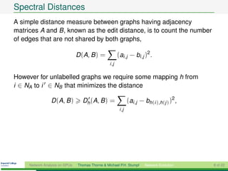 Spectral Distances
A simple distance measure between graphs having adjacency
matrices A and B, known as the edit distance, is to count the number
of edges that are not shared by both graphs,

                                D (A, B ) =              (ai ,j − bi ,j )2 .
                                                  i ,j

However for unlabelled graphs we require some mapping h from
i ∈ NA to i ∈ NB that minimizes the distance

                 D (A, B )        Dh (A, B ) =                   (ai ,j − bh(i ),h(j ) )2 ,
                                                          i ,j




     Network Analysis on GPUs   Thomas Thorne & Michael P.H. Stumpf       Network Evolution   8 of 22
 