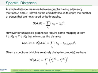 Spectral Distances
A simple distance measure between graphs having adjacency
matrices A and B, known as the edit distance, is to count the number
of edges that are not shared by both graphs,

                                D (A, B ) =                (ai ,j − bi ,j )2 .
                                                    i ,j

However for unlabelled graphs we require some mapping h from
i ∈ NA to i ∈ NB that minimizes the distance

                 D (A, B )        Dh (A, B ) =                     (ai ,j − bh(i ),h(j ) )2 ,
                                                            i ,j

Given a spectrum (which is relatively cheap to compute) we have

                                                              (α)          (β) 2
                           D (A, B ) =                     λl        − λl
                                                l


     Network Analysis on GPUs   Thomas Thorne & Michael P.H. Stumpf         Network Evolution   8 of 22
 
