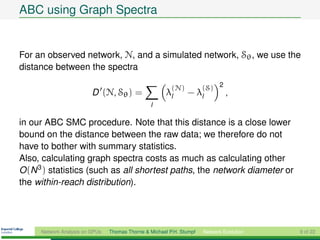 ABC using Graph Spectra


For an observed network, N, and a simulated network, Sθ , we use the
distance between the spectra

                                                         (N)          (S) 2
                         D (N, Sθ ) =                  λl      − λl            ,
                                                l

in our ABC SMC procedure. Note that this distance is a close lower
bound on the distance between the raw data; we therefore do not
have to bother with summary statistics.
Also, calculating graph spectra costs as much as calculating other
O (N 3 ) statistics (such as all shortest paths, the network diameter or
the within-reach distribution).




     Network Analysis on GPUs   Thomas Thorne & Michael P.H. Stumpf   Network Evolution   9 of 22
 