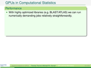 GPUs in Computational Statistics
Performance
• With highly optimized libraries (e.g. BLAST/ATLAS) we can run
  numerically demanding jobs relatively straightforwardly.




    Network Analysis on GPUs   Thomas Thorne & Michael P.H. Stumpf   GPU and the Alternatives   12 of 22
 